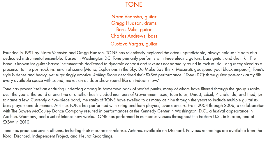 TONE Norm Veenstra, guitar Gregg Hudson, drums Boris Milic. guitar Charles Andrews, bass Gustavo Vargas, guitar Founded in 1991 by Norm Veenstra and Gregg Hudson, TONE has relentlessly explored the often unpredictable, always epic sonic path of a dedicated instrumental ensemble. Based in Washington DC, Tone primarily performs with three electric guitars, bass guitar, and drum kit. The band is known for guitar-based instrumentals dedicated to dynamic contrast and textures not normally found in rock music. Long recognized as a precursor to the post-rock instrumental scene (Mono, Explosions in the Sky, Do Make Say Think, Maserati, godspeed you! black emperor), Tone’s style is dense and heavy, yet surprisingly emotive. Rolling Stone described their SXSW performance: “Tone (DC): three guitar post-rock army fills every available space with sound, makes an outdoor show sound like an indoor show.” Tone has proven itself an enduring underdog among its hometown pack of storied punks, many of whom have filtered through the group’s ranks over the years. The band at one time or another has included members of Government Issue, Teen Idles, Unrest, Edsel, Pitchblende, and Thud, just to name a few. Currently a five-piece band, the ranks of TONE have swelled to as many as nine through the years to include multiple guitarists, bass players and drummers. At times TONE has performed with string and horn players, even dancers. From 2004 through 2006, a collaboration with The Bowen McCauley Dance Company resulted in performances at the Kennedy Center in Washington, D.C., a festival appearance in Aachen, Germany, and a set of intense new works. TONE has performed in numerous venues throughout the Eastern U.S., in Europe, and at SXSW in 2010. Tone has produced seven albums, including their most recent release, Antares, available on Dischord. Previous recordings are available from The Kora, Dischord, Independent Project, and Neurot Recordings. 